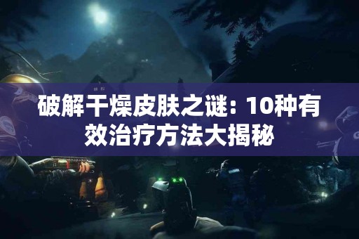 破解干燥皮肤之谜: 10种有效治疗方法大揭秘