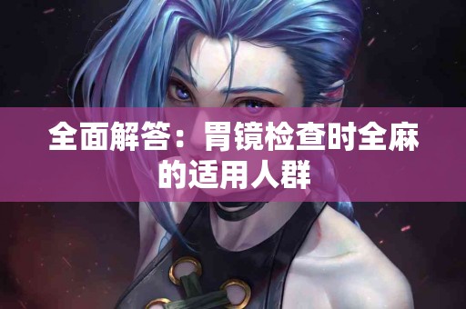 全面解答：胃镜检查时全麻的适用人群