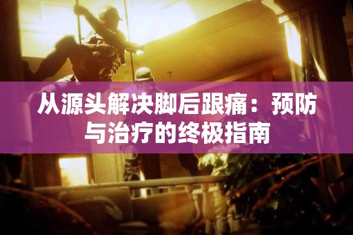 从源头解决脚后跟痛：预防与治疗的终极指南