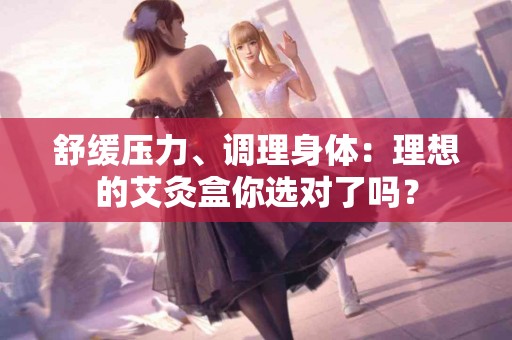 舒缓压力、调理身体：理想的艾灸盒你选对了吗？