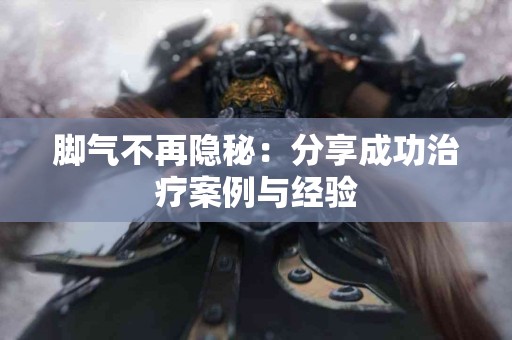 脚气不再隐秘：分享成功治疗案例与经验