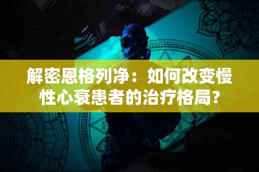 解密恩格列净：如何改变慢性心衰患者的治疗格局？