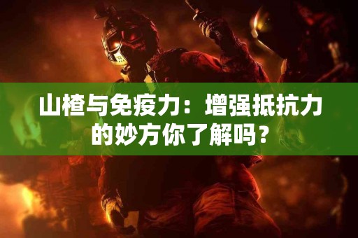 山楂与免疫力：增强抵抗力的妙方你了解吗？