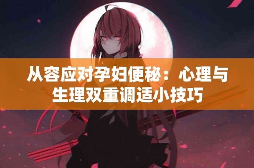 从容应对孕妇便秘：心理与生理双重调适小技巧