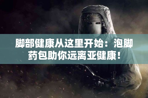 脚部健康从这里开始：泡脚药包助你远离亚健康！