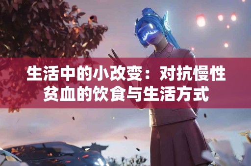 生活中的小改变：对抗慢性贫血的饮食与生活方式