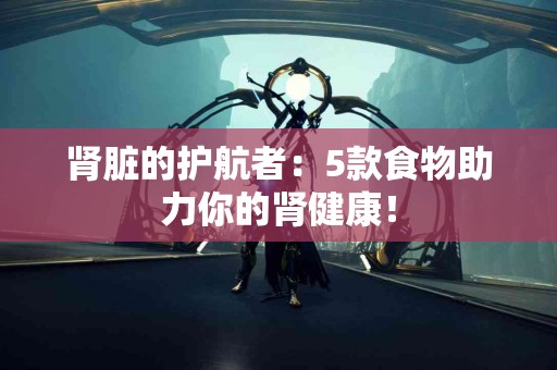 肾脏的护航者：5款食物助力你的肾健康！