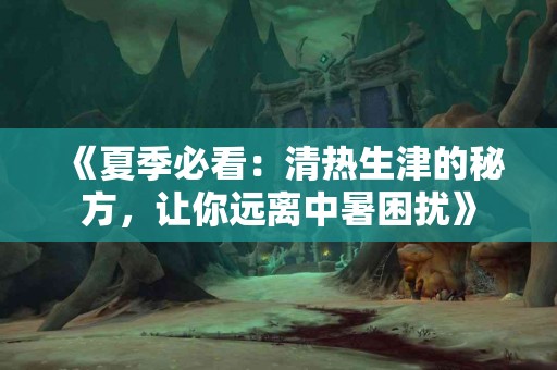 《夏季必看：清热生津的秘方，让你远离中暑困扰》