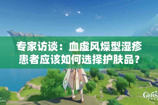 专家访谈：血虚风燥型湿疹患者应该如何选择护肤品？