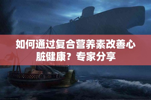 如何通过复合营养素改善心脏健康？专家分享