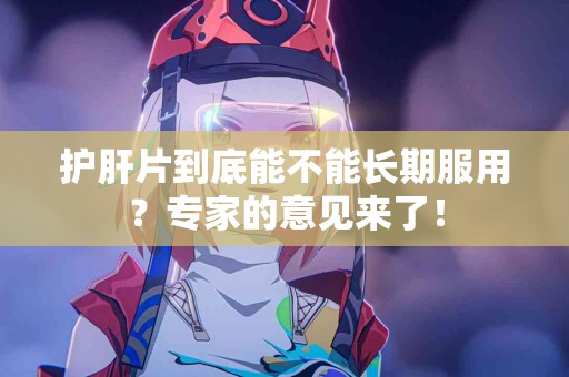 护肝片到底能不能长期服用？专家的意见来了！