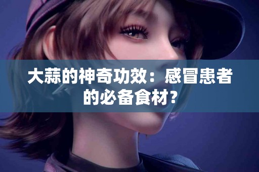 大蒜的神奇功效：感冒患者的必备食材？