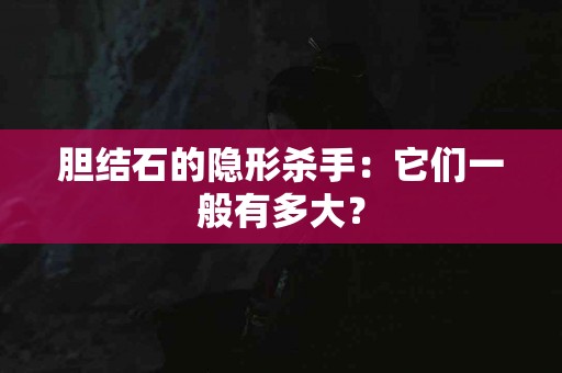胆结石的隐形杀手：它们一般有多大？
