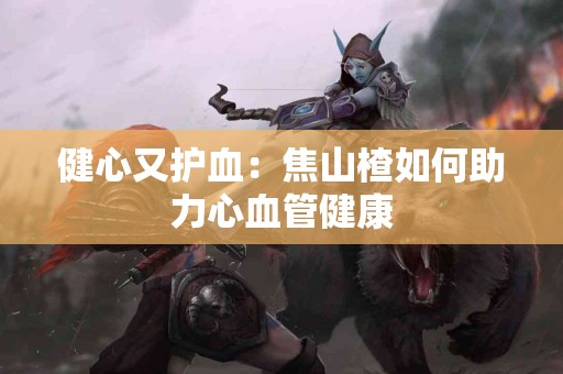 健心又护血：焦山楂如何助力心血管健康