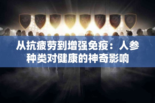 从抗疲劳到增强免疫：人参种类对健康的神奇影响