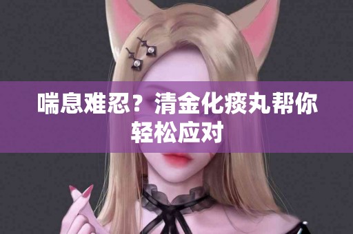 喘息难忍？清金化痰丸帮你轻松应对