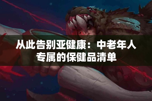 从此告别亚健康：中老年人专属的保健品清单