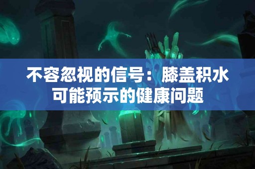 不容忽视的信号：膝盖积水可能预示的健康问题