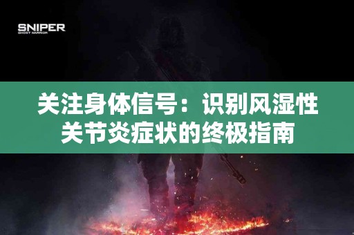 关注身体信号：识别风湿性关节炎症状的终极指南