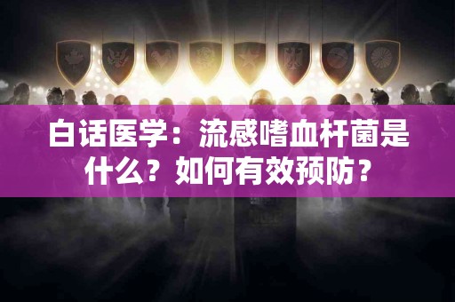 白话医学：流感嗜血杆菌是什么？如何有效预防？