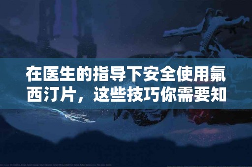 在医生的指导下安全使用氟西汀片，这些技巧你需要知道！