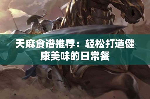 天麻食谱推荐：轻松打造健康美味的日常餐