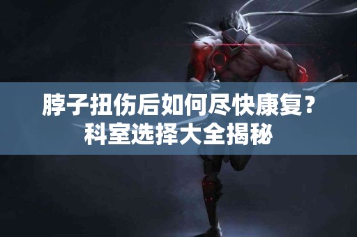 脖子扭伤后如何尽快康复？科室选择大全揭秘