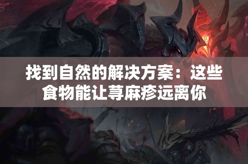 找到自然的解决方案：这些食物能让荨麻疹远离你