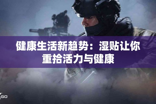 健康生活新趋势：湿贴让你重拾活力与健康