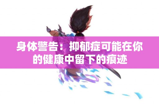 身体警告：抑郁症可能在你的健康中留下的痕迹