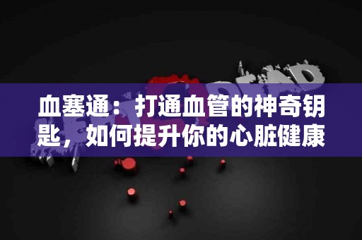 血塞通：打通血管的神奇钥匙，如何提升你的心脏健康？