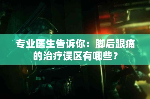 专业医生告诉你：脚后跟痛的治疗误区有哪些？