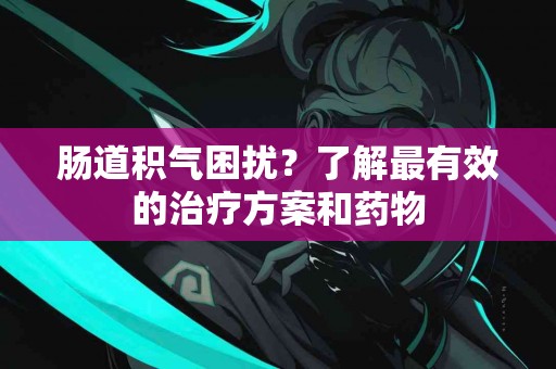 肠道积气困扰？了解最有效的治疗方案和药物