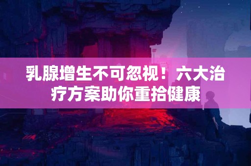 乳腺增生不可忽视！六大治疗方案助你重拾健康