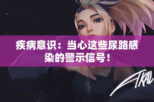 疾病意识：当心这些尿路感染的警示信号！