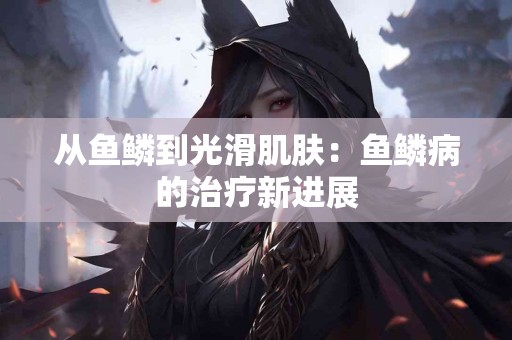 从鱼鳞到光滑肌肤：鱼鳞病的治疗新进展