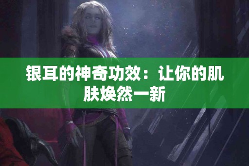 银耳的神奇功效：让你的肌肤焕然一新