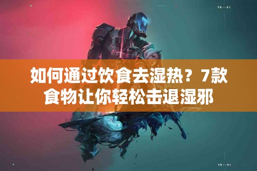 如何通过饮食去湿热？7款食物让你轻松击退湿邪