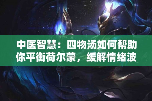中医智慧：四物汤如何帮助你平衡荷尔蒙，缓解情绪波动？