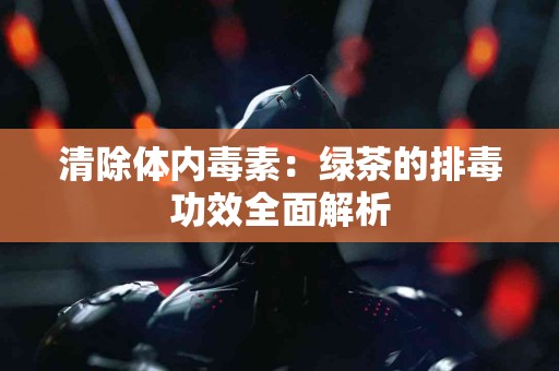 清除体内毒素：绿茶的排毒功效全面解析