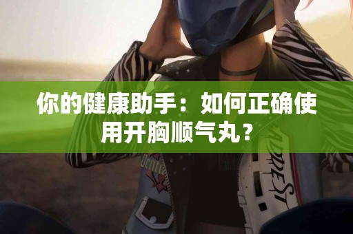 你的健康助手：如何正确使用开胸顺气丸？
