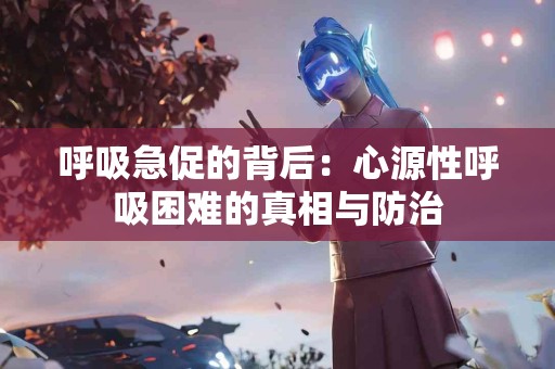 呼吸急促的背后：心源性呼吸困难的真相与防治