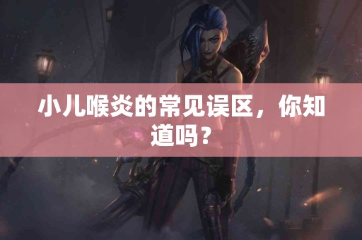 小儿喉炎的常见误区，你知道吗？