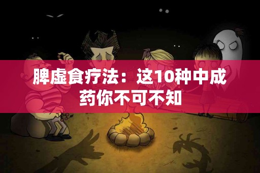 脾虚食疗法：这10种中成药你不可不知