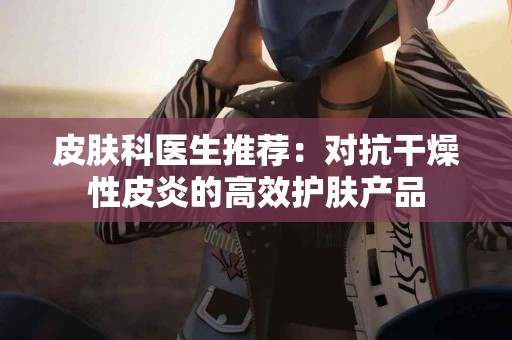 皮肤科医生推荐：对抗干燥性皮炎的高效护肤产品