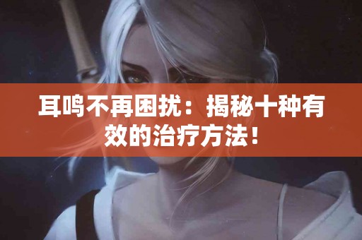 耳鸣不再困扰：揭秘十种有效的治疗方法！