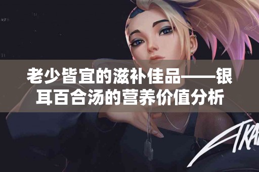 老少皆宜的滋补佳品——银耳百合汤的营养价值分析