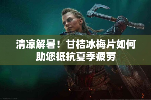 清凉解暑！甘桔冰梅片如何助您抵抗夏季疲劳