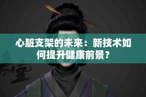 心脏支架的未来：新技术如何提升健康前景？