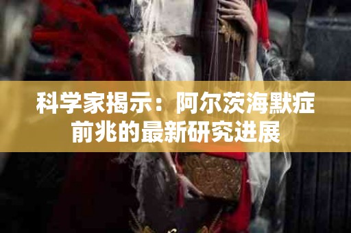 科学家揭示：阿尔茨海默症前兆的最新研究进展